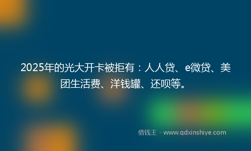 2025年的光大开卡被拒有：人人贷、e微贷、美团生活费、洋钱罐、还呗等。