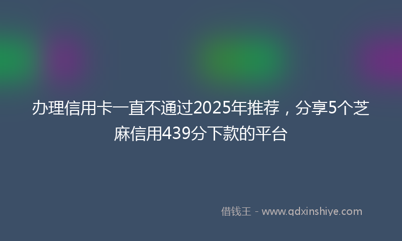 办理信用卡一直不通过2025年推荐，分享5个芝麻信用439分下款的平台