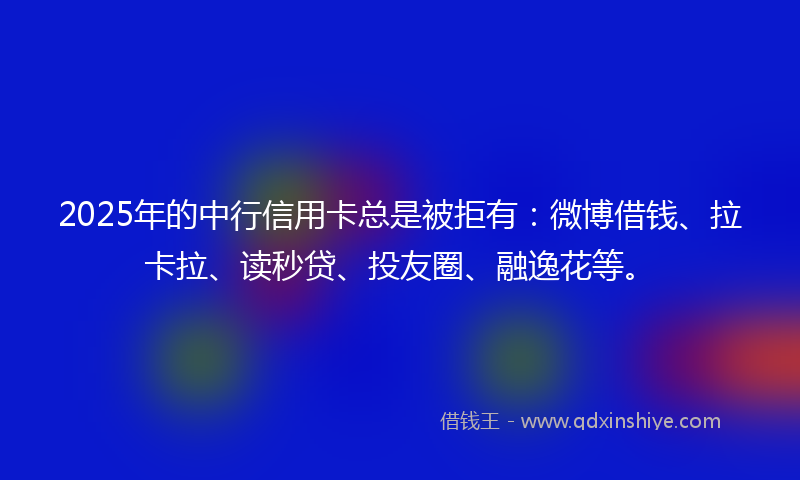 2025年的中行信用卡总是被拒有：微博借钱、拉卡拉、读秒贷、投友圈、融逸花等。