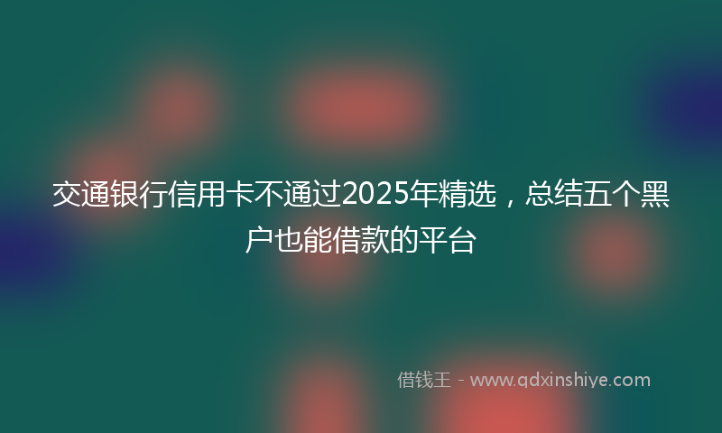 交通银行信用卡不通过2025年精选，总结五个黑户也能借款的平台