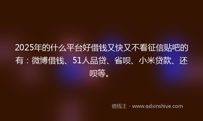 2025年的什么平台好借钱又快又不看征信贴吧的有：微博借钱、51人品贷、省呗、小米贷款、还呗等。