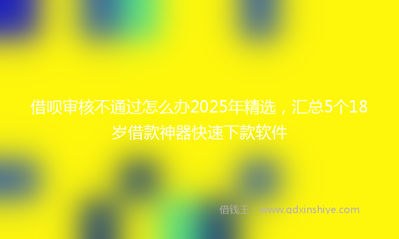 借呗审核不通过怎么办2025年精选，汇总5个18岁借款神器快速下款软件