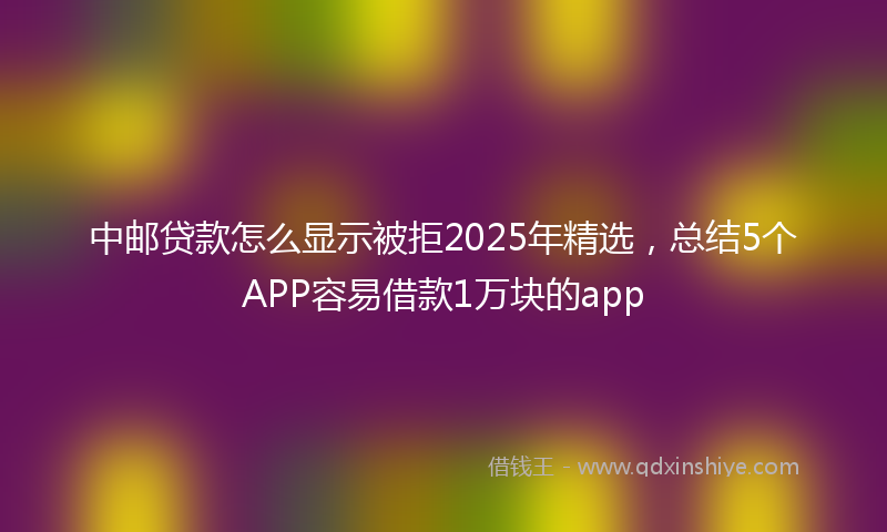 中邮贷款怎么显示被拒2025年精选，总结5个APP容易借款1万块的app