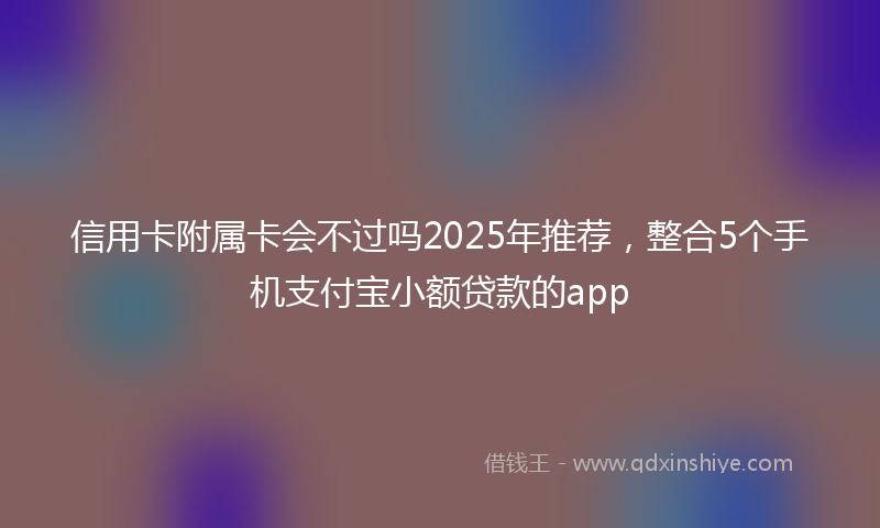 信用卡附属卡会不过吗2025年推荐，整合5个手机支付宝小额贷款的app