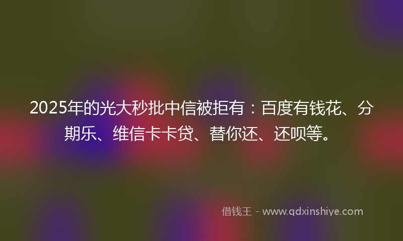 2025年的光大秒批中信被拒有：百度有钱花、分期乐、维信卡卡贷、替你还、还呗等。