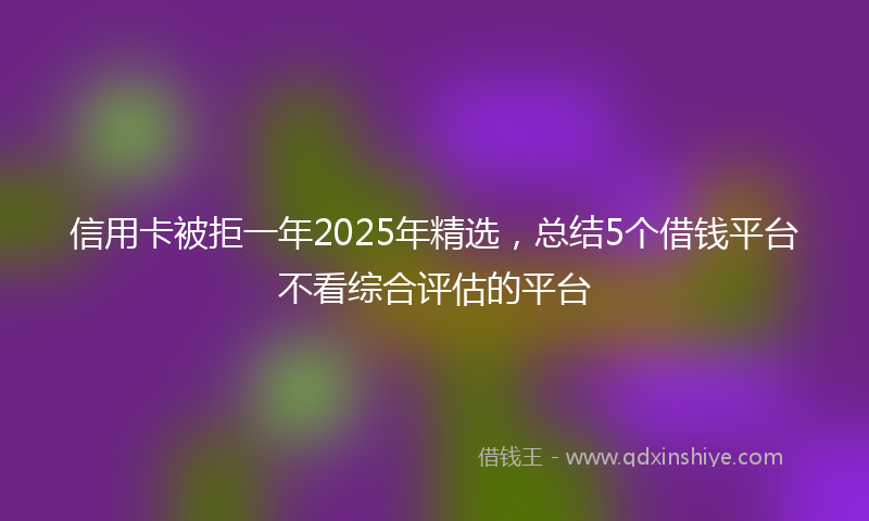信用卡被拒一年2025年精选，总结5个借钱平台不看综合评估的平台