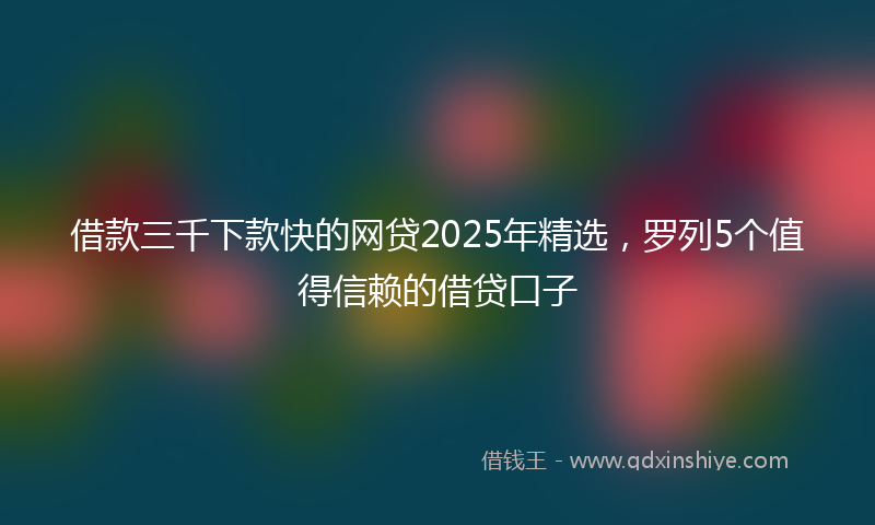 借款三千下款快的网贷2025年精选，罗列5个值得信赖的借贷口子