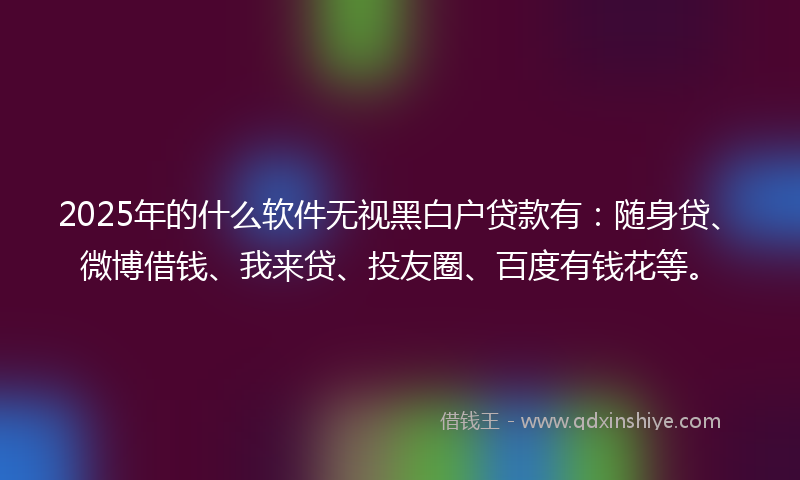 2025年的什么软件无视黑白户贷款有：随身贷、微博借钱、我来贷、投友圈、百度有钱花等。