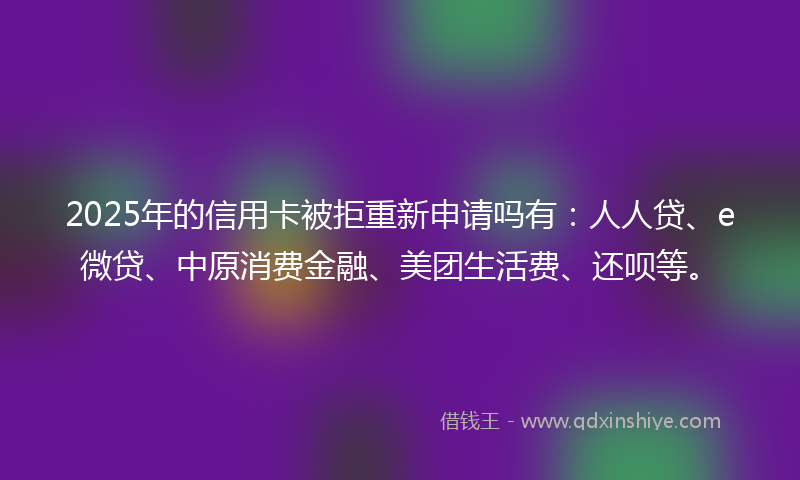 2025年的信用卡被拒重新申请吗有：人人贷、e微贷、中原消费金融、美团生活费、还呗等。