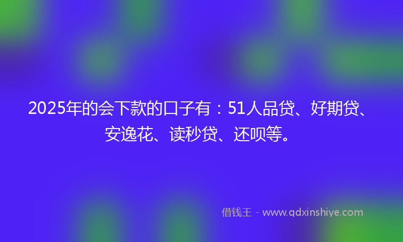 2025年的会下款的口子有：51人品贷、好期贷、安逸花、读秒贷、还呗等。