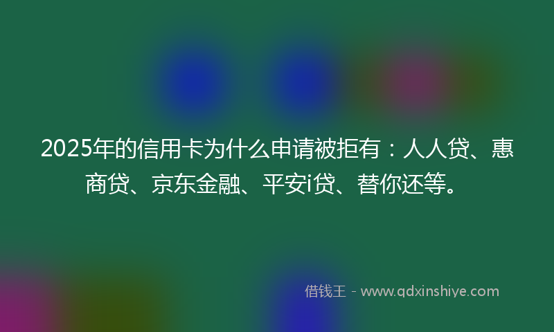 2025年的信用卡为什么申请被拒有：人人贷、惠商贷、京东金融、平安i贷、替你还等。