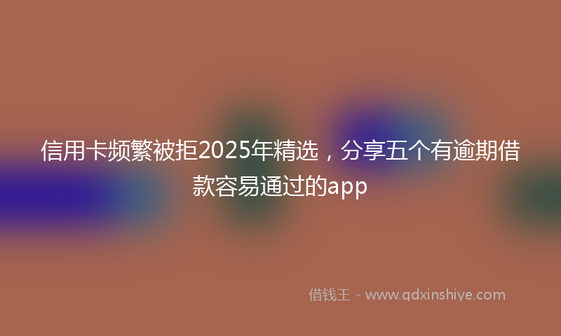 信用卡频繁被拒2025年精选，分享五个有逾期借款容易通过的app