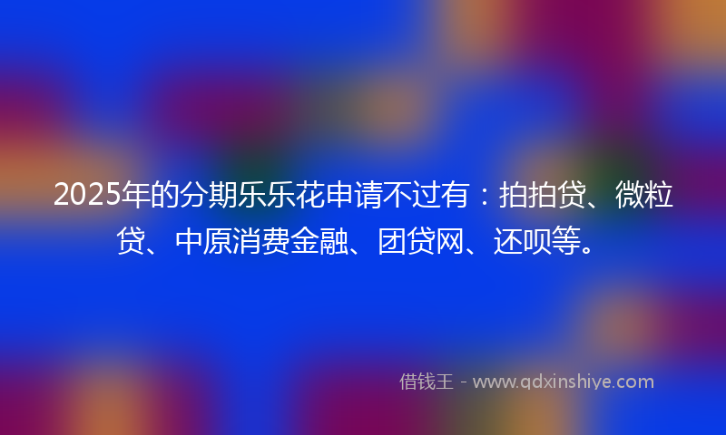 2025年的分期乐乐花申请不过有：拍拍贷、微粒贷、中原消费金融、团贷网、还呗等。