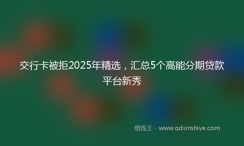 交行卡被拒2025年精选，汇总5个高能分期贷款平台新秀