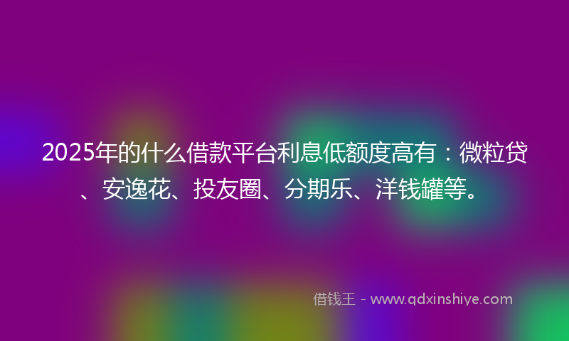 2025年的什么借款平台利息低额度高有：微粒贷、安逸花、投友圈、分期乐、洋钱罐等。