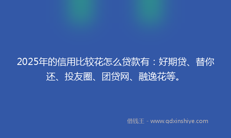 2025年的信用比较花怎么贷款有：好期贷、替你还、投友圈、团贷网、融逸花等。