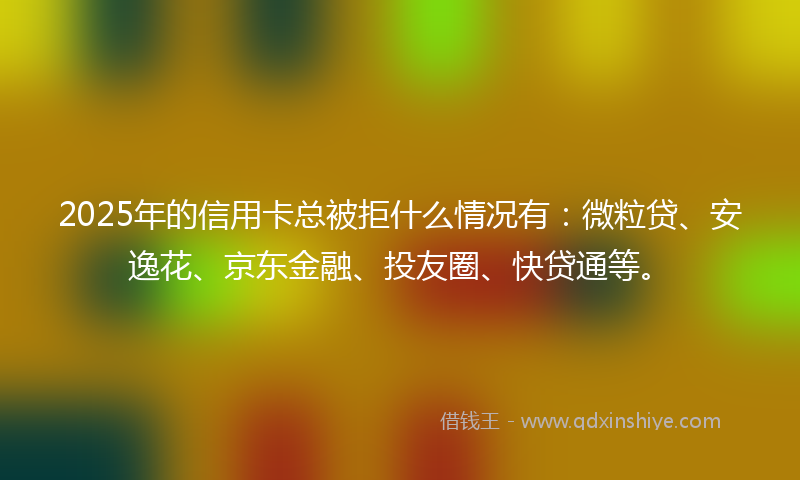 2025年的信用卡总被拒什么情况有：微粒贷、安逸花、京东金融、投友圈、快贷通等。
