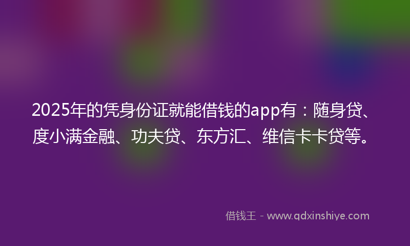 2025年的凭身份证就能借钱的app有：随身贷、度小满金融、功夫贷、东方汇、维信卡卡贷等。