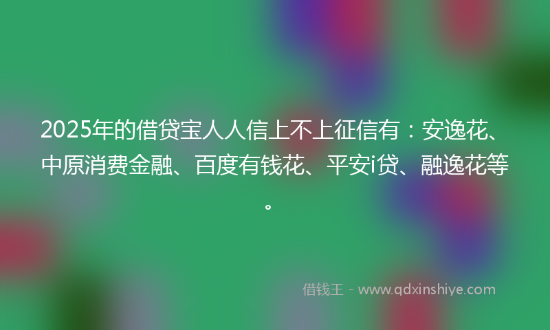 2025年的借贷宝人人信上不上征信有：安逸花、中原消费金融、百度有钱花、平安i贷、融逸花等。