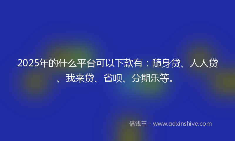 2025年的什么平台可以下款有:随身贷、人人贷、我来贷、省呗、分期乐等。