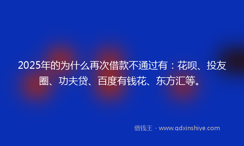 2025年的为什么再次借款不通过有：花呗、投友圈、功夫贷、百度有钱花、东方汇等。
