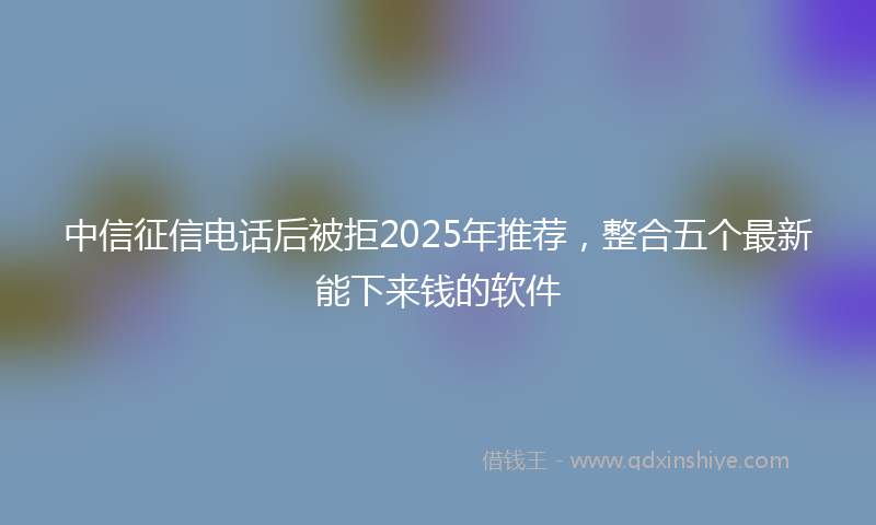 中信征信电话后被拒2025年推荐，整合五个最新能下来钱的软件