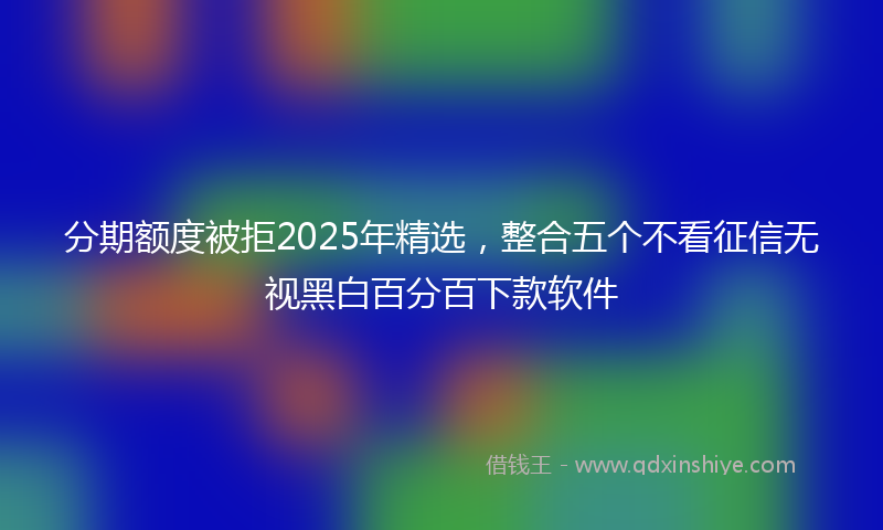 分期额度被拒2025年精选，整合五个不看征信无视黑白百分百下款软件
