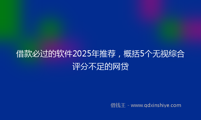 借款必过的软件2025年推荐，概括5个无视综合评分不足的网贷