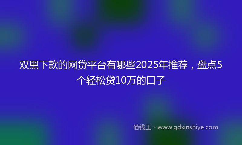 双黑下款的网贷平台有哪些2025年推荐，盘点5个轻松贷10万的口子