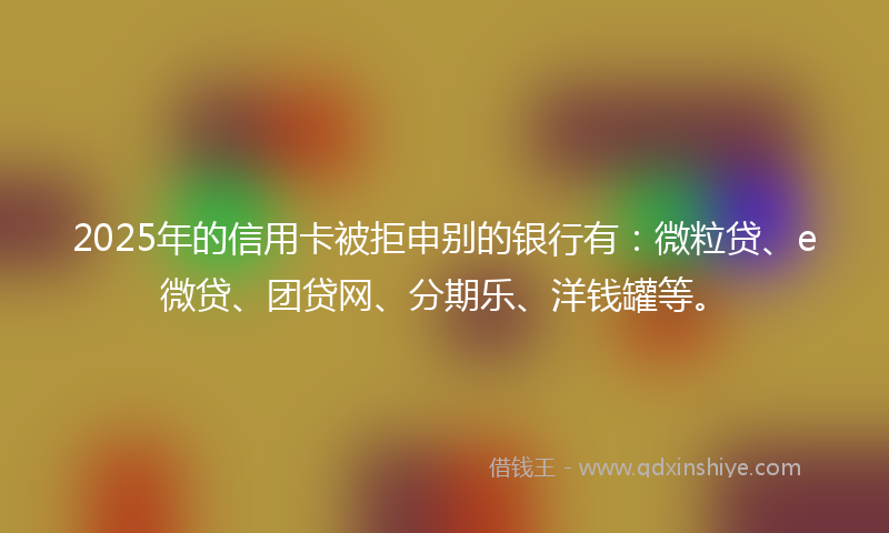 2025年的信用卡被拒申别的银行有：微粒贷、e微贷、团贷网、分期乐、洋钱罐等。