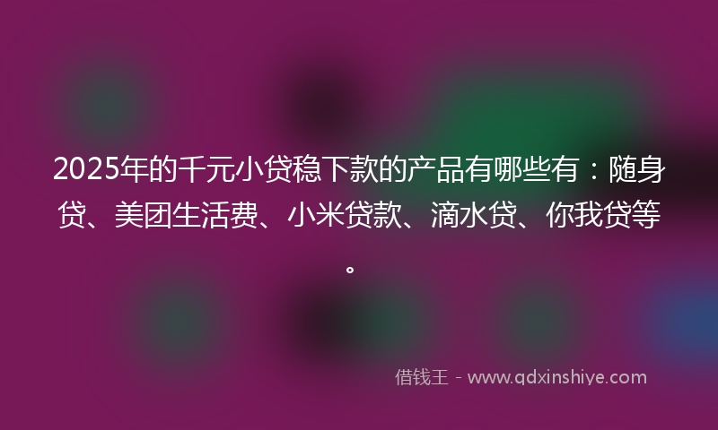2025年的千元小贷稳下款的产品有哪些有：随身贷、美团生活费、小米贷款、滴水贷、你我贷等。