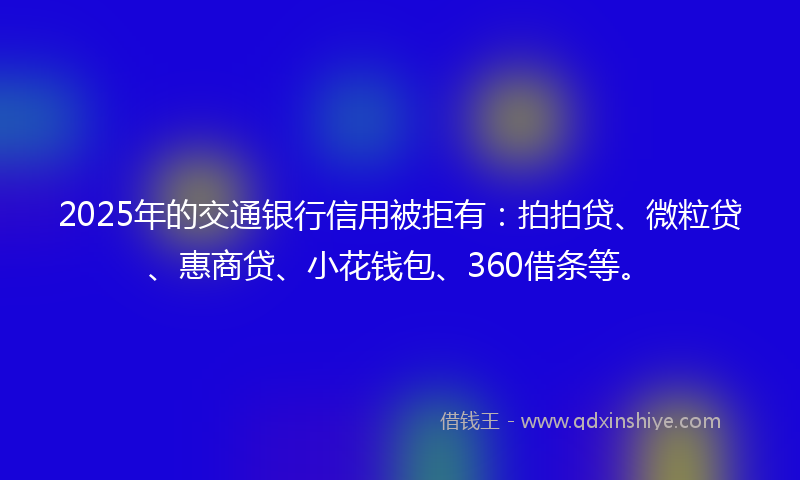 2025年的交通银行信用被拒有：拍拍贷、微粒贷、惠商贷、小花钱包、360借条等。