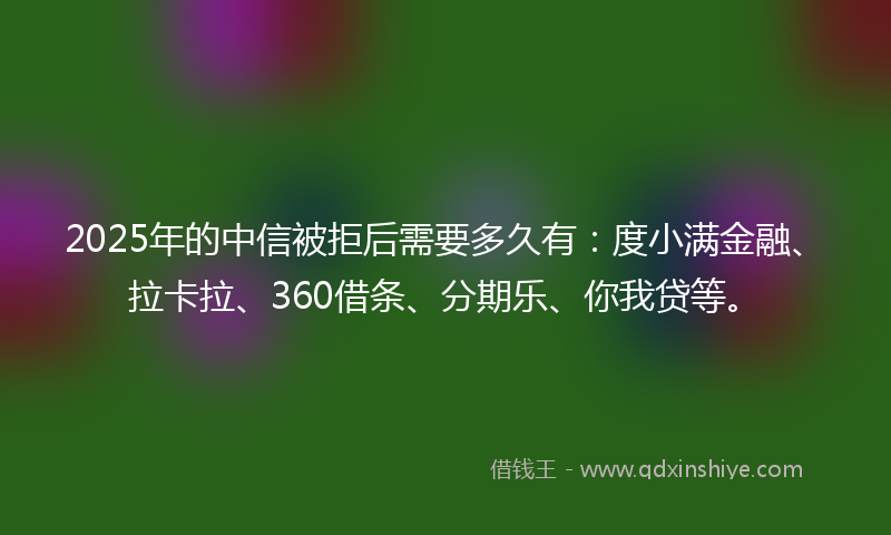 2025年的中信被拒后需要多久有：度小满金融、拉卡拉、360借条、分期乐、你我贷等。