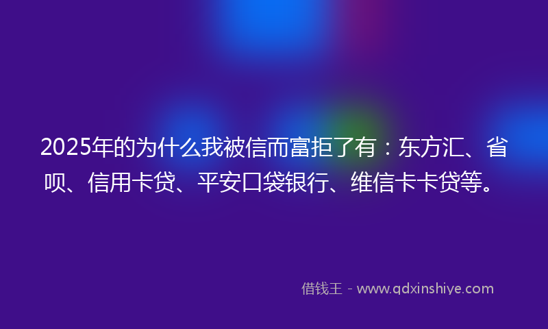 2025年的为什么我被信而富拒了有：东方汇、省呗、信用卡贷、平安口袋银行、维信卡卡贷等。