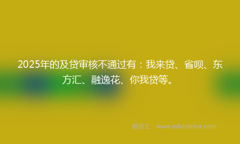2025年的及贷审核不通过有：我来贷、省呗、东方汇、融逸花、你我贷等。