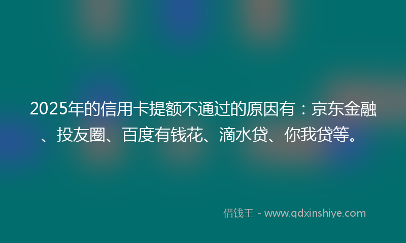 2025年的信用卡提额不通过的原因有：京东金融、投友圈、百度有钱花、滴水贷、你我贷等。