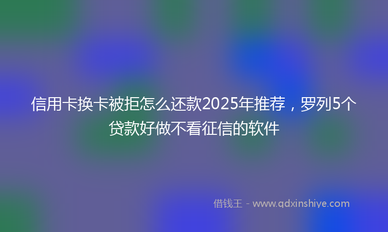 信用卡换卡被拒怎么还款2025年推荐，罗列5个贷款好做不看征信的软件