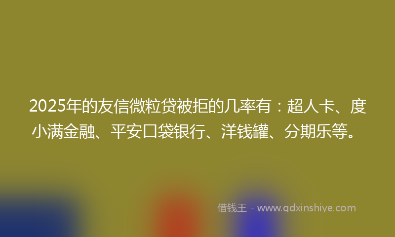 2025年的友信微粒贷被拒的几率有：超人卡、度小满金融、平安口袋银行、洋钱罐、分期乐等。