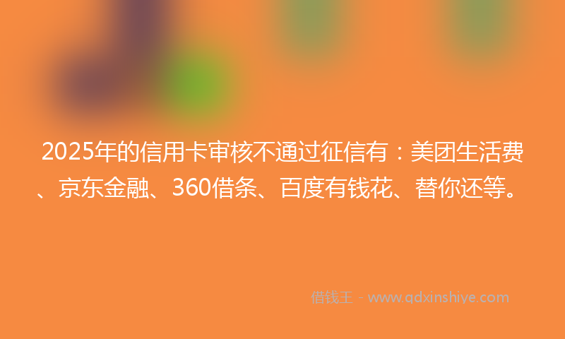 2025年的信用卡审核不通过征信有：美团生活费、京东金融、360借条、百度有钱花、替你还等。