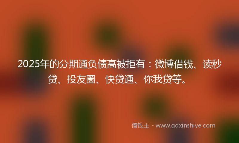 2025年的分期通负债高被拒有：微博借钱、读秒贷、投友圈、快贷通、你我贷等。