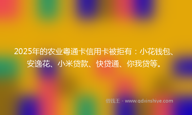 2025年的农业粤通卡信用卡被拒有：小花钱包、安逸花、小米贷款、快贷通、你我贷等。