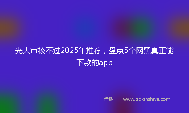 光大审核不过2025年推荐，盘点5个网黑真正能下款的app