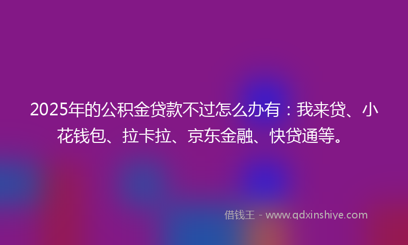 2025年的公积金贷款不过怎么办有：我来贷、小花钱包、拉卡拉、京东金融、快贷通等。
