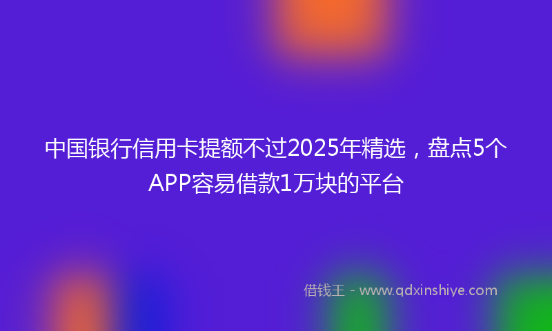 中国银行信用卡提额不过2025年精选，盘点5个APP容易借款1万块的平台