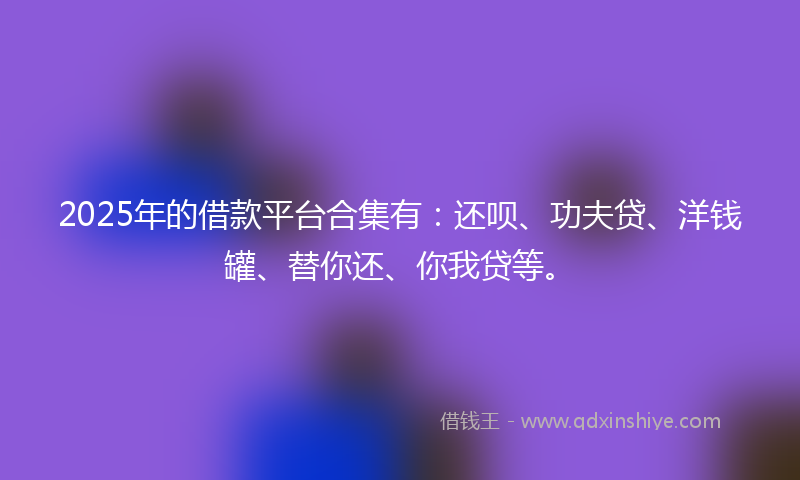 2025年的借款平台合集有：还呗、功夫贷、洋钱罐、替你还、你我贷等。