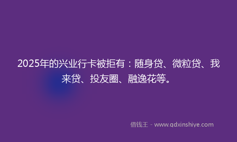 2025年的兴业行卡被拒有：随身贷、微粒贷、我来贷、投友圈、融逸花等。
