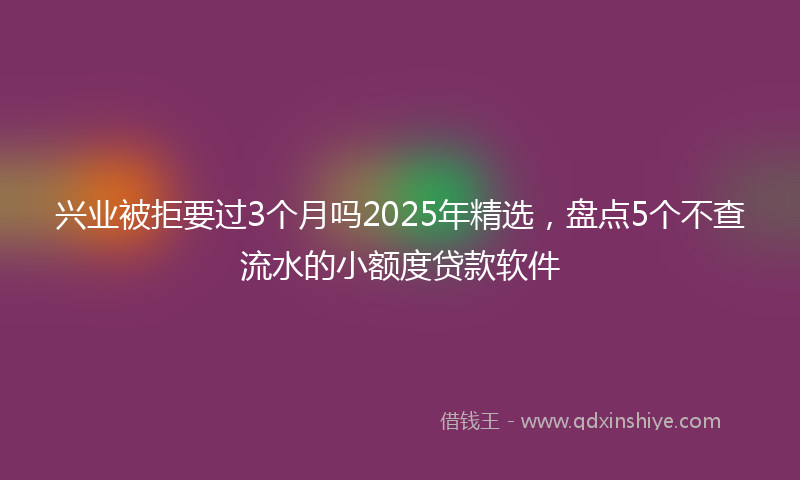 兴业被拒要过3个月吗2025年精选，盘点5个不查流水的小额度贷款软件