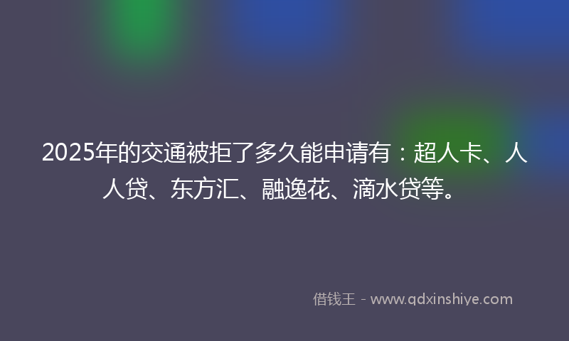 2025年的交通被拒了多久能申请有：超人卡、人人贷、东方汇、融逸花、滴水贷等。