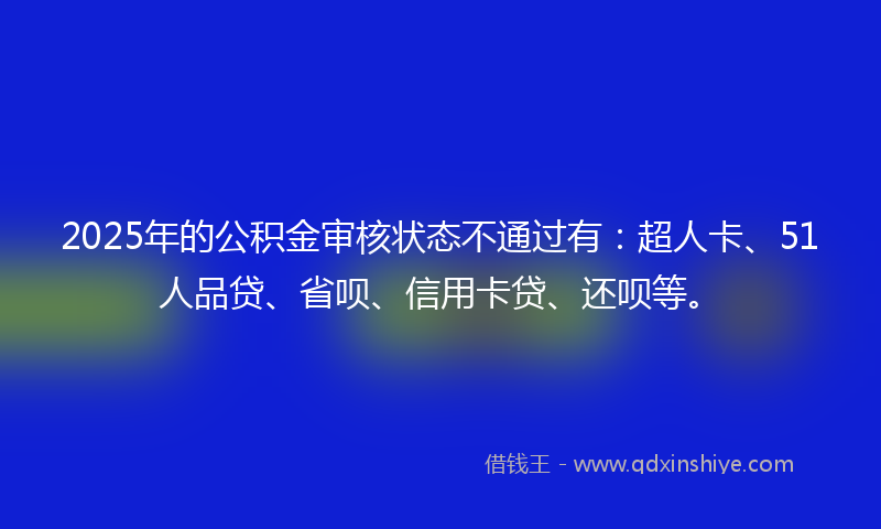2025年的公积金审核状态不通过有：超人卡、51人品贷、省呗、信用卡贷、还呗等。