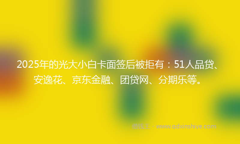 2025年的光大小白卡面签后被拒有：51人品贷、安逸花、京东金融、团贷网、分期乐等。